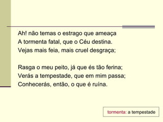 Ah! não temas o estrago que ameaça
A tormenta fatal, que o Céu destina.
Vejas mais feia, mais cruel desgraça;

Rasga o meu peito, já que és tão ferina;
Verás a tempestade, que em mim passa;
Conhecerás, então, o que é ruína.



                                 tormenta: a tempestade
 