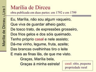 Marília de Dirceu
Marília de Dirceu - Lira I

                             obra publicada em duas partes: em 1792 e em 1799

                             Eu, Marília, não sou algum vaqueiro,
                             Que viva de guardar alheio gado;
                             De tosco trato, de expressões grosseiro,
                             Dos frios gelos e dos sóis queimado.
                             Tenho próprio casal e nele assisto;
                             Dá-me vinho, legume, fruta, azeite;
                             Das brancas ovelhinhas tiro o leite
                             E mais as finas lãs, de que me visto.
                                   Graças, Marília bela,
                                   Graças à minha estrela! casal: sítio, pequena
                                                                    propriedade rural
 
