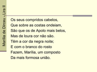 Marília de Dirceu - Lira II



                              Os seus compridos cabelos,
                              Que sobre as costas ondeiam,
                              São que os de Apolo mais belos,
                              Mas de loura cor não são.
                              Têm a cor da negra noite;
                              E com o branco do rosto
                              Fazem, Marília, um composto
                              Da mais formosa união.
 