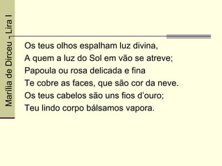 Marília de Dirceu - Lira I



                             Os teus olhos espalham luz divina,
                             A quem a luz do Sol em vão se atreve;
                             Papoula ou rosa delicada e fina
                             Te cobre as faces, que são cor da neve.
                             Os teus cabelos são uns fios d’ouro;
                             Teu lindo corpo bálsamos vapora.
 