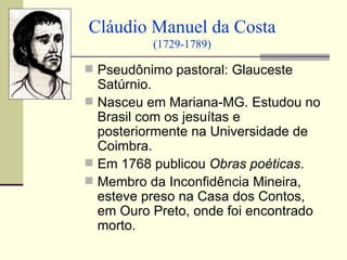 Cláudio Manuel da Costa
          (1729-1789)

 Pseudônimo pastoral: Glauceste
  Satúrnio.
 Nasceu em Mariana-MG. Estudou no
  Brasil com os jesuítas e
  posteriormente na Universidade de
  Coimbra.
 Em 1768 publicou Obras poéticas.
 Membro da Inconfidência Mineira,
  esteve preso na Casa dos Contos,
  em Ouro Preto, onde foi encontrado
  morto.
 