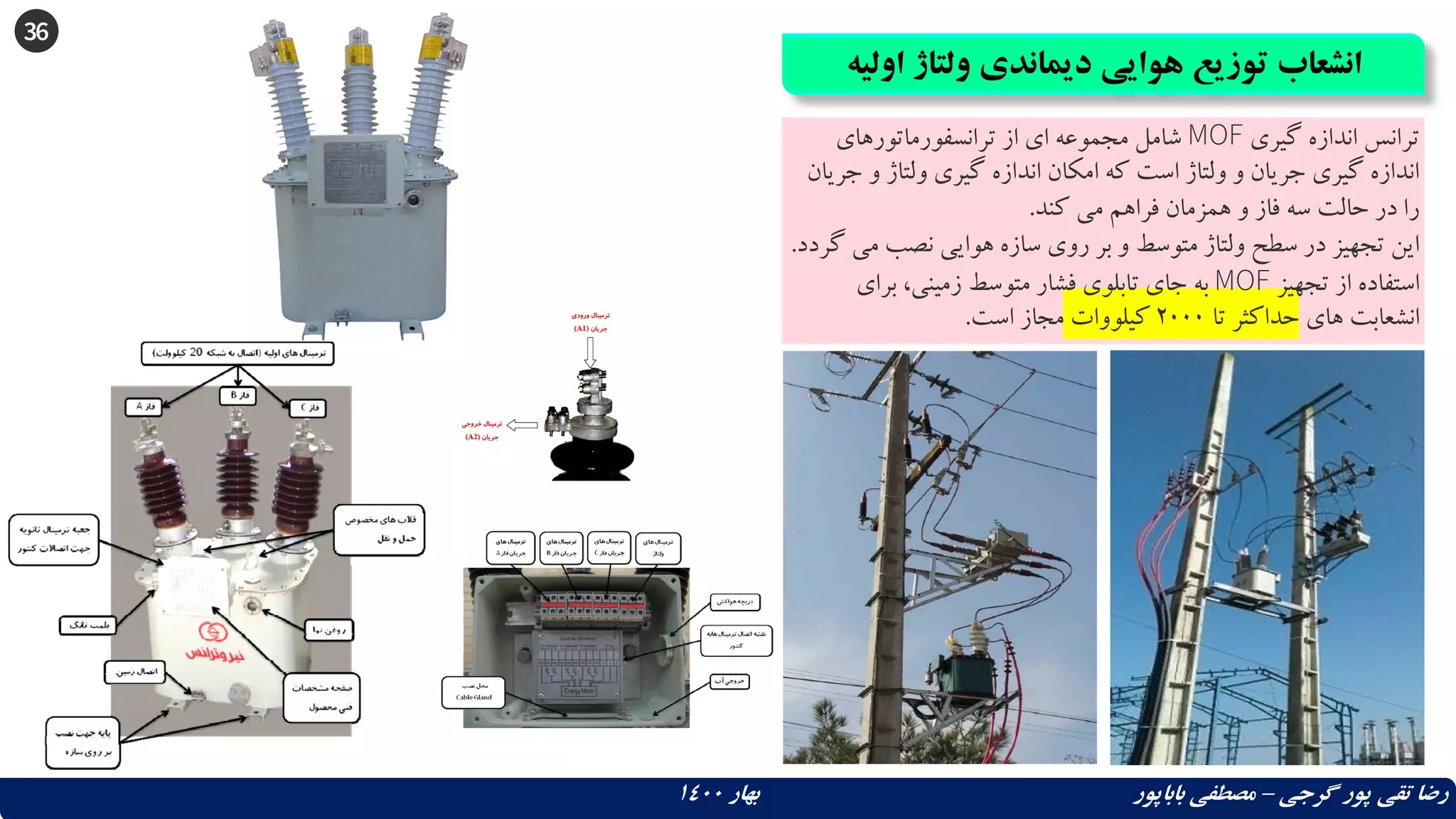 36
‫اولی‬ ‫ولتاژ‬ ‫دیماندی‬ ‫هوایی‬ ‫توزیع‬ ‫انشعاب‬
‫ه‬
‫گرجی‬ ‫پور‬ ‫تقی‬ ‫رضا‬
–
‫بهار‬ ‫باباپور‬ ‫مصطفی‬
1400
‫گیری‬ ‫اندازه‬ ‫ترانس‬
MOF
‫ترانسفورماتورهای‬ ‫از‬ ‫ای‬ ‫مجموعه‬ ‫شامل‬
‫و‬ ‫ولتاژ‬ ‫گیری‬ ‫اندازه‬ ‫امکان‬ ‫که‬ ‫است‬ ‫ولتاژ‬ ‫و‬ ‫جریان‬ ‫گیری‬ ‫اندازه‬
‫جریان‬
‫کند‬ ‫می‬ ‫فراهم‬ ‫همزمان‬ ‫و‬ ‫فاز‬ ‫سه‬ ‫حالت‬ ‫در‬ ‫را‬
.
‫م‬ ‫نصب‬ ‫هوایی‬ ‫سازه‬ ‫روی‬ ‫بر‬ ‫و‬ ‫متوسط‬ ‫ولتاژ‬ ‫سطح‬ ‫در‬ ‫تجهیز‬ ‫این‬
‫گردد‬ ‫ی‬
.
‫تجهیز‬ ‫از‬ ‫استفاده‬
MOF
‫برای‬ ،‫زمینی‬ ‫متوسط‬ ‫فشار‬ ‫تابلوی‬ ‫جای‬ ‫به‬
‫های‬ ‫انشعابت‬
‫تا‬ ‫حداکثر‬
2000
‫کیلووات‬
‫است‬ ‫مجاز‬
.
 
