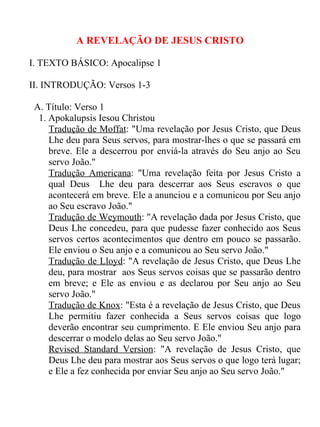 A REVELAÇÃO DE JESUS CRISTO

I. TEXTO BÁSICO: Apocalipse 1

II. INTRODUÇÃO: Versos 1-3

 A. Título: Verso 1
  1. Apokalupsis Iesou Christou
     Tradução de Moffat: "Uma revelação por Jesus Cristo, que Deus
     Lhe deu para Seus servos, para mostrar-lhes o que se passará em
     breve. Ele a descerrou por enviá-la através do Seu anjo ao Seu
     servo João."
     Tradução Americana: "Uma revelação feita por Jesus Cristo a
     qual Deus Lhe deu para descerrar aos Seus escravos o que
     acontecerá em breve. Ele a anunciou e a comunicou por Seu anjo
     ao Seu escravo João."
     Tradução de Weymouth: "A revelação dada por Jesus Cristo, que
     Deus Lhe concedeu, para que pudesse fazer conhecido aos Seus
     servos certos acontecimentos que dentro em pouco se passarão.
     Ele enviou o Seu anjo e a comunicou ao Seu servo João."
     Tradução de Lloyd: "A revelação de Jesus Cristo, que Deus Lhe
     deu, para mostrar aos Seus servos coisas que se passarão dentro
     em breve; e Ele as enviou e as declarou por Seu anjo ao Seu
     servo João."
     Tradução de Knox: "Esta é a revelação de Jesus Cristo, que Deus
     Lhe permitiu fazer conhecida a Seus servos coisas que logo
     deverão encontrar seu cumprimento. E Ele enviou Seu anjo para
     descerrar o modelo delas ao Seu servo João."
     Revised Standard Version: "A revelação de Jesus Cristo, que
     Deus Lhe deu para mostrar aos Seus servos o que logo terá lugar;
     e Ele a fez conhecida por enviar Seu anjo ao Seu servo João."
 