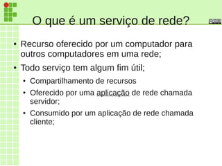 O que é um serviço de rede?
● Recurso oferecido por um computador para
outros computadores em uma rede;
● Todo serviço tem algum fim útil;
● Compartilhamento de recursos
● Oferecido por uma aplicação de rede chamada
servidor;
● Consumido por um aplicação de rede chamada
cliente;
 