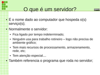 O que é um servidor?
● É o nome dado ao computador que hospeda o(s)
serviço(s);
● Normalmente o servidor:
● Fica ligado por tempo indeterminado;
● Ninguém usa para trabalho rotineiro – logo não precisa de
ambiente gráfico;
● Tem mais recursos de processamento, armazenamento,
rede, etc;
● Tem atenção especial....
● Também referencia o programa que roda no servidor;
 