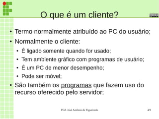 Prof. José Antônio de Figueiredo 4/9
O que é um cliente?
● Termo normalmente atribuído ao PC do usuário;
● Normalmente o cliente:
● É ligado somente quando for usado;
● Tem ambiente gráfico com programas de usuário;
● É um PC de menor desempenho;
● Pode ser móvel;
● São também os programas que fazem uso do
recurso oferecido pelo servidor;
 