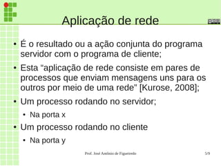 Prof. José Antônio de Figueiredo 5/9
Aplicação de rede
● É o resultado ou a ação conjunta do programa
servidor com o programa de cliente;
● Esta “aplicação de rede consiste em pares de
processos que enviam mensagens uns para os
outros por meio de uma rede” [Kurose, 2008];
● Um processo rodando no servidor;
● Na porta x
● Um processo rodando no cliente
● Na porta y
 