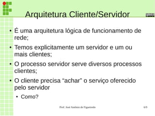 Prof. José Antônio de Figueiredo 6/9
Arquitetura Cliente/Servidor
● É uma arquitetura lógica de funcionamento de
rede;
● Temos explicitamente um servidor e um ou
mais clientes;
● O processo servidor serve diversos processos
clientes;
● O cliente precisa “achar” o serviço oferecido
pelo servidor
● Como?
 