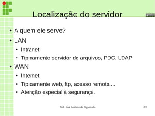 Prof. José Antônio de Figueiredo 8/9
Localização do servidor
● A quem ele serve?
● LAN
● Intranet
● Tipicamente servidor de arquivos, PDC, LDAP
● WAN
● Internet
● Tipicamente web, ftp, acesso remoto....
● Atenção especial à segurança.
 