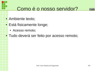 Prof. José Antônio de Figueiredo 9/9
Como é o nosso servidor?
● Ambiente texto;
● Está fisicamente longe;
● Acesso remoto;
● Tudo deverá ser feito por acesso remoto;
 