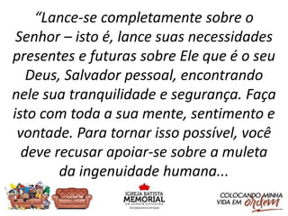 “Lance-se completamente sobre o
Senhor – isto é, lance suas necessidades
presentes e futuras sobre Ele que é o seu
Deus, Salvador pessoal, encontrando
nele sua tranquilidade e segurança. Faça
isto com toda a sua mente, sentimento e
vontade. Para tornar isso possível, você
deve recusar apoiar-se sobre a muleta
da ingenuidade humana...
 