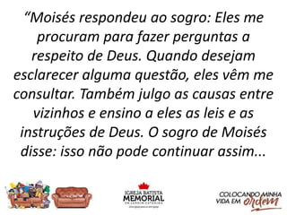 “Moisés respondeu ao sogro: Eles me
procuram para fazer perguntas a
respeito de Deus. Quando desejam
esclarecer alguma questão, eles vêm me
consultar. Também julgo as causas entre
vizinhos e ensino a eles as leis e as
instruções de Deus. O sogro de Moisés
disse: isso não pode continuar assim...
 
