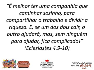 “É melhor ter uma companhia que
caminhar sozinho, para
compartilhar o trabalho e dividir a
riqueza. E, se um dos dois cair, o
outro ajudará, mas, sem ninguém
para ajudar, fica complicado!”
(Eclesiastes 4.9-10)
 