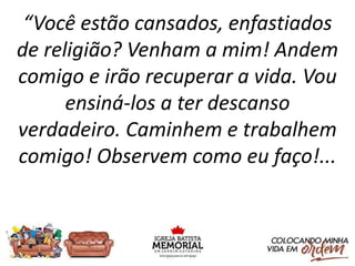 “Você estão cansados, enfastiados
de religião? Venham a mim! Andem
comigo e irão recuperar a vida. Vou
ensiná-los a ter descanso
verdadeiro. Caminhem e trabalhem
comigo! Observem como eu faço!...
 