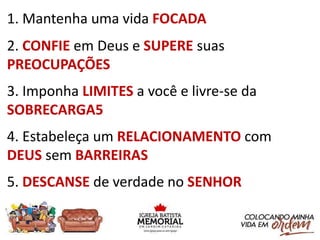 1. Mantenha uma vida FOCADA
2. CONFIE em Deus e SUPERE suas
PREOCUPAÇÕES
3. Imponha LIMITES a você e livre-se da
SOBRECARGA5
4. Estabeleça um RELACIONAMENTO com
DEUS sem BARREIRAS
5. DESCANSE de verdade no SENHOR
 
