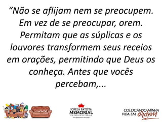 “Não se aflijam nem se preocupem.
Em vez de se preocupar, orem.
Permitam que as súplicas e os
louvores transformem seus receios
em orações, permitindo que Deus os
conheça. Antes que vocês
percebam,...
 