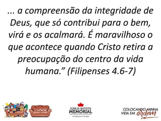 ... a compreensão da integridade de
Deus, que só contribui para o bem,
virá e os acalmará. É maravilhoso o
que acontece quando Cristo retira a
preocupação do centro da vida
humana.” (Filipenses 4.6-7)
 