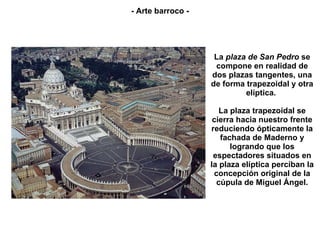 La  plaza de San Pedro  se compone en realidad de dos plazas tangentes, una de forma trapezoidal y otra elíptica.  La plaza trapezoidal se cierra hacia nuestro frente reduciendo ópticamente la fachada de Maderno y logrando que los espectadores situados en la plaza elíptica perciban la concepción original de la cúpula de Miguel Ángel. - Arte barroco - 