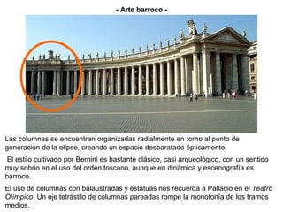 Las columnas se encuentran organizadas radialmente en torno al punto de generación de la elipse, creando un espacio desbaratado ópticamente. El estilo cultivado por Bernini es bastante clásico, casi arqueológico, con un sentido muy sobrio en el uso del orden toscano, aunque en dinámica y escenografía es barroco.  El uso de columnas con balaustradas y estatuas nos recuerda a Palladio en el  Teatro Olímpico . Un eje tetrástilo de columnas pareadas rompe la monotonía de los tramos medios. - Arte barroco - 