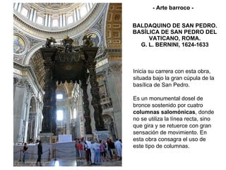 BALDAQUINO DE SAN PEDRO. BASÍLICA DE SAN PEDRO DEL VATICANO, ROMA. G. L. BERNINI, 1624-1633 Inicia su carrera con esta obra, situada bajo la gran cúpula de la basílica de San Pedro.  Es un monumental dosel de bronce sostenido por cuatro  columnas salomónicas , donde no se utiliza la línea recta, sino que gira y se retuerce con gran sensación de movimiento. En esta obra consagra el uso de este tipo de columnas. - Arte barroco - 