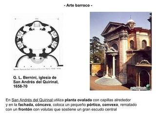 G. L. Bernini, iglesia de San Andrés del Quirinal, 1658-70 En  San Andrés del Quirinal  utiliza  planta ovalada  con capillas alrededor  y en la  fachada, cóncava , coloca un pequeño  pórtico, convexo , rematado  con un  frontón  con volutas que sostiene un gran escudo central   - Arte barroco - 