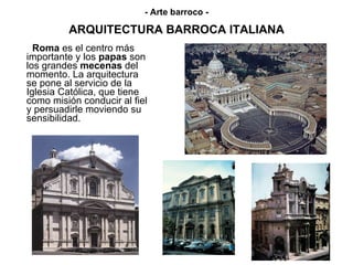 ARQUITECTURA BARROCA ITALIANA Roma  es el centro más importante y los  papas  son los grandes  mecenas  del momento. La arquitectura se pone al servicio de la Iglesia Católica, que tiene como misión conducir al fiel y persuadirle moviendo su sensibilidad. - Arte barroco - 