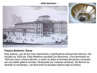 Palacio Barberini. Roma Este palacio, uno de los más imponentes y significativos del período barroco, fue iniciado en 1625 por Carlo Maderno ayudado por Borromini, y fue terminado en 1633 por Gian Lorenzo Bernini, a quien se debe la fachada del pórtico coronado por una doble galería cerrada, flanqueada por vistosas ventanas. De Bernini es también la escalinata, y de Borromini la escalera elíptica bajo el pórtico. - Arte barroco - 