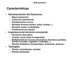 Características Reinterpretación del Clasicismo: Mayor proporción Columnas salomónicas Entablamentos curvos Bóvedas diversas (cañón, arista, lunetos...) Bóvedas ovales o estrelladas Proliferación de cúpulas Importancia del elemento ornamental: Paroxismo decorativo Tensión visual sobre el espectador Multiplicidad de recursos decorativos (frontones partidos, formas curvadas, vegetales, cortinajes...) Efectos fantásticos ( trampantojos,  luminarias, pinturas... Tipologías: Plantas centralizadas variadas Plantas basilicales - Arte barroco - 