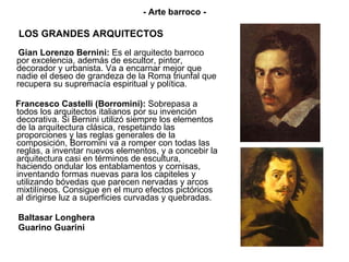 LOS GRANDES ARQUITECTOS Gian Lorenzo Bernini:  Es el arquitecto barroco por excelencia, además de escultor, pintor, decorador y urbanista. Va a encarnar mejor que nadie el deseo de grandeza de la Roma triunfal que recupera su supremacía espiritual y política. Francesco Castelli (Borromini):  Sobrepasa a todos los arquitectos italianos por su invención decorativa. Si Bernini utilizó siempre los elementos de la arquitectura clásica, respetando las proporciones y las reglas generales de la composición, Borromini va a romper con todas las reglas, a inventar nuevos elementos, y a concebir la arquitectura casi en términos de escultura, haciendo ondular los entablamentos y cornisas, inventando formas nuevas para los capiteles y utilizando bóvedas que parecen nervadas y arcos mixtilíneos. Consigue en el muro efectos pictóricos al dirigirse luz a superficies curvadas y quebradas.  Baltasar Longhera Guarino Guarini - Arte barroco - 