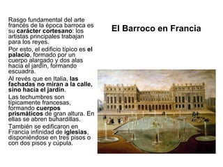 El Barroco en Francia Rasgo fundamental del arte francés de la época barroca es su  carácter cortesano : los artistas principales trabajan para los reyes. Por esto, el edificio típico es  el palacio , formado por un cuerpo alargado y dos alas hacia el jardín, formando escuadra. Al revés que en Italia,  las fachadas no miran a la calle, sino hacia el jardín . Las techumbres son típicamente francesas, formando  cuerpos prismáticos  de gran altura. En ellas se abren buhardillas. También se edificaron en Francia infinidad de  iglesias , disponiéndose en tres pisos o con dos pisos y cúpula. 