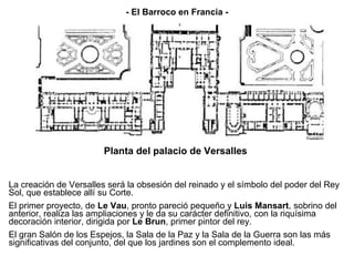 La creación de Versalles será la obsesión del reinado y el símbolo del poder del Rey Sol, que establece allí su Corte. El primer proyecto, de  Le Vau , pronto pareció pequeño y  Luis Mansart , sobrino del anterior, realiza las ampliaciones y le da su carácter definitivo, con la riquísima decoración interior, dirigida por  Le Brun , primer pintor del rey. El gran Salón de los Espejos, la Sala de la Paz y la Sala de la Guerra son las más significativas del conjunto, del que los jardines son el complemento ideal. Planta del palacio de Versalles - El Barroco en Francia - 