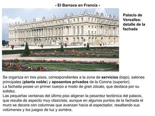 Se organiza en tres pisos, correspondientes a la zona de  servicios  (bajo), salones principales ( planta noble ) y  aposentos privados  de la Corona (superior). La fachada posee un primer cuerpo a modo de gran zócalo, que destaca por su solidez. Las pequeñas ventanas del último piso aligeran la pesantez tectónica del palacio, que resulta de aspecto muy clasicista, aunque en algunos puntos de la fachada el muro se decora con columnas que avanzan hacia el espectador, resaltando sus volúmenes y los juegos de luz y sombra. - El Barroco en Francia - Palacio de Versalles: detalle de la fachada 
