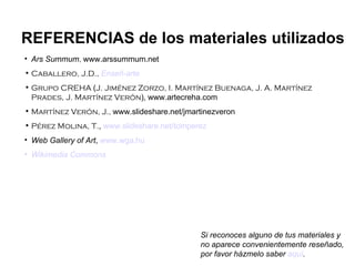 Ars Summum ,  www.arssummum.net Caballero, J.D.,   Enseñ -arte Grupo CREHA  ( J. Jiménez Zorzo, I. Martínez Buenaga, J. A. Martínez Prades, J. Martínez Verón ),   www.artecreha.com Martínez Verón, J.,  www.slideshare.net/jmartinezveron Pérez Molina, T. ,  www.slideshare.net/tomperez Web Gallery of Art ,  www.wga.hu Wikimedia   Commons REFERENCIAS de los materiales utilizados Si reconoces alguno de tus materiales y no aparece convenientemente reseñado, por favor házmelo saber  aquí . 