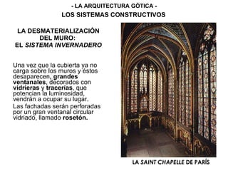 LA DESMATERIALIZACIÓN DEL MURO:  EL  SISTEMA INVERNADERO Una vez que la cubierta ya no carga sobre los muros y éstos   desaparecen , grandes ventanales , decorados con  vidrieras  y  tracerías , que potencian la luminosidad, vendrán a ocupar su lugar. Las fachadas serán perforadas por un gran ventanal circular vidriado,   llamado  rosetón. LA  SAINT CHAPELLE  DE PARÍS - LA ARQUITECTURA GÓTICA - LOS SISTEMAS CONSTRUCTIVOS 