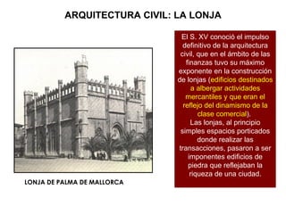 ARQUITECTURA CIVIL: LA LONJA El S. XV conoció el impulso definitivo de la arquitectura civil, que en el ámbito de las finanzas tuvo su máximo exponente en la construcción de lonjas ( edificios destinados a albergar actividades mercantiles y que eran el reflejo del dinamismo de la clase comercial ).  Las lonjas, al principio simples espacios porticados donde realizar las transacciones, pasaron a ser imponentes edificios de piedra que reflejaban la riqueza de una ciudad. LONJA DE PALMA DE MALLORCA 
