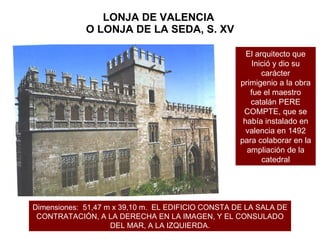 LONJA DE VALENCIA  O LONJA DE LA SEDA, S. XV Dimensiones:  51,47 m x 39,10 m.  EL EDIFICIO CONSTA DE LA SALA DE CONTRATACIÓN, A LA DERECHA EN LA IMAGEN, Y EL CONSULADO DEL MAR, A LA IZQUIERDA. El arquitecto que Inició y dio su carácter primigenio a la obra fue el maestro catalán PERE COMPTE, que se había instalado en valencia en 1492 para colaborar en la ampliación de la catedral 
