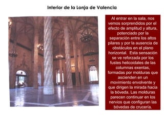 Interior de la Lonja de Valencia Al entrar en la sala, nos vemos sorprendidos por el  efecto de amplitud y altura, potenciado por la separación entre los altos pilares y por la ausencia de obstáculos en el plano horizontal.  Esta sensación se ve reforzada por los fustes helicoidales de las columnas exentas, formadas por molduras que ascienden en un movimiento envolvente y que dirigen la mirada hacia la bóveda. Las molduras parecen continuar en los nervios que configuran las bóvedas de crucería. 