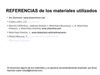 Ars Summum ,  www.arssummum.net Caballero, J.D.,   Enseñ-arte Grupo CREHA  ( J. Jiménez Zorzo, I. Martínez Buenaga, J. A. Martínez Prades, J. Martínez Verón ),   www.artecreha.com Martínez Verón, J.,  www.slideshare.net/jmartinezveron Pérez Molina, T. ,  www.slideshare.net/tomperez Wikimedia Commons REFERENCIAS de los materiales utilizados Si reconoces alguno de tus materiales y no aparece convenientemente reseñado, por favor házmelo saber lules6@hotmail.com. 