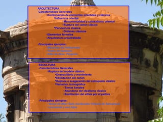 ESCULTURA
-Características Generales
oRuptura del modelo clásico:
Desequilibrio y movimiento
Estilización del canon
Ruptura o exageración del cotraposto clásico
Variación iconográfica
oTemas banales
oAbandono del idealismo clásico
oSustitución del ethos por el pathos
-Principales ejemplos:
oVenus de Milo/ Galo moribundo/ Victoria de Samotracia
oLaocoonte y sus hijos
ARQUITECTURA
-Características Generales
oCombinación de elementos orientales y clásicos
Influencia oriental:
oMonumentalidad y colosalismo oriental
oRuptura del canon clásico
Pervivencia clásica:
oÓrdenes clásicos
oElementos formales
oArquitectura arquitrabada
-Principales ejemplos:
oMausoleo de Halicarnaso
oTeatro de Epidauro
oAltar de Zeus. Pérgamo
 
