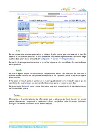 4 días
Es una opción que permite personalizar el número de días que se quiere mostrar en la vista. En
esencia, es un formato idéntico a la vista de semana, pero dando la posibilidad al usuario de elegir
cuántos días quiere tener en cuenta en Configuración ⇒ General ⇒ Vista personalizada.
La opción de vista personalizada tiene la virtud de adaptarse a las necesidades del usuario, lo que
es muy valioso.

          Agenda
La vista de Agenda supone una aproximación completamente distinta a las anteriores. En este caso, se
trata de mostrar una lista con los siguientes eventos que se van a producir. Lo que no hay es un tope de
fecha concreto.
Si hay pocos eventos, la parte de agenda que se muestre puede abarcar varios meses. En caso de que los
calendarios del usuario tengan una gran cantidad de eventos, apenas se mostrarán unos días.
La aproximación de Agenda puede resultar interesante para tener una estimación de las citas inminentes
de los calendarios activos.


       Eventos
Un evento es la unidad atómica de información que se almacena en Google Calendar. Un evento
puede contener una cita puntual, el recordatorio de un cumpleaños, un fin de semana de intenso
trabajo o un mes de vacaciones en un destino exótico.




Google Calendar, mucho más que una agenda   Juan Manuel García Molina   Octubre/Noviembre de 2009 – Página 3
 