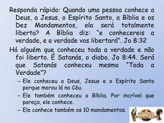 Responda rápido: Quando uma pessoa conhece a
Deus, a Jesus, o Espírito Santo, a Bíblia e os
Dez Mandamentos, ela será totalmente
liberta? A Bíblia diz: “e conhecereis a
verdade, e a verdade vos libertará”. Jo 8:32
Há alguém que conheceu toda a verdade e não
foi liberto. É Satanás, o diabo. Jo 8:44. Será
que Satanás conheceu mesmo “Toda a
Verdade”?
– Ele conheceu a Deus, Jesus e o Espírito Santo
porque morou lá no Céu.
– Ele também conheceu a Bíblia. Por incrível que
pareça, ele conhece.
– Ele conhece também os 10 mandamentos.
 