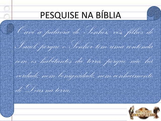 PESQUISE NA BÍBLIA
1. O que não se encontra na Terra? Os 4:1
Ouvi a palavra do Senhor, vós, filhos de
Israel, porque o Senhor tem uma contenda
com os habitantes da terra, porque não há
verdade, nem benignidade, nem conhecimento
de Deus na terra.
 