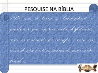 PESQUISE NA BÍBLIA
1. O que não se encontra na Terra? Os 4:1
2. Do que a Terra está cheia? Os 4:2
3. Como a falta da verdade deixa a Terra? Os 4:3
Por isso, a terra se lamentará, e
qualquer que morar nela desfalecerá,
com os animais do campo e com as
aves do céu; e até os peixes do mar serão
tirados.
 
