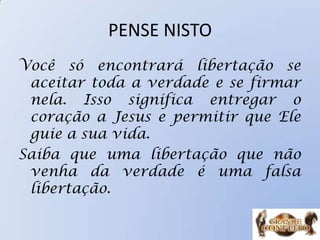 PENSE NISTO
Você só encontrará libertação se
aceitar toda a verdade e se firmar
nela. Isso significa entregar o
coração a Jesus e permitir que Ele
guie a sua vida.
Saiba que uma libertação que não
venha da verdade é uma falsa
libertação.
 