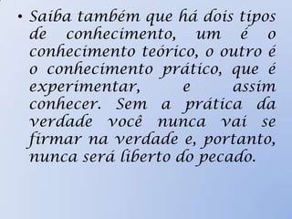 • Saiba também que há dois tipos
de conhecimento, um é o
conhecimento teórico, o outro é
o conhecimento prático, que é
experimentar, e assim
conhecer. Sem a prática da
verdade você nunca vai se
firmar na verdade e, portanto,
nunca será liberto do pecado.
 