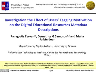 University of Piraeus               Centre for Research and Technology – Hellas (CE.R.T.H.)
           Department of Digital Systems                                 Information Technologies Institute (I.T.I.)




 Investigation the Effect of Users’ Tagging Motivation
    on the Digital Educational Resources Metadata
                      Descriptions
          Panagiotis Zervas1,2, Demetrios G Sampson1,2 and Maria
                                 Aristeidou1
                     1
                         Department of Digital Systems, University of Piraeus

     2
         Information Technologies Institute, Centre for Research and Technology
                                         Hellas


  This work is licensed under the Creative Commons Attribution-NoDerivs-NonCommercial License. To view a copy of this license, visit
http://creativecommons.org/licenses/by-nd-nc/1.0 or send a letter to Creative Commons, 559 Nathan Abbott Way, Stanford, California
                                                            94305, USA.
         P. Zervas, D. G. Sampson and M. Aristeidou               1/21                     CELDA 2012, Madrid, Spain, October 2012
 