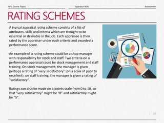 10
|
Assessment
Appraisal Skills
MTL Course Topics
RATING SCHEMES
A typical appraisal rating scheme consists of a list of
attributes, skills and criteria which are thought to be
essential or desirable in the job. Each appraisee is then
rated by the appraiser under each criteria and awarded a
performance score.
An example of a rating scheme could be a shop manager
with responsibility for stock and staff. Two criteria on a
performance appraisal could be stock management and staff
training. On stock management, the manager is given
perhaps a rating of "very satisfactory" (on a scale of poor to
excellent); on staff training, the manager is given a rating of
"satisfactory".
Ratings can also be made on a points scale from 0 to 10, so
that "very satisfactory" might be "8" and satisfactory might
be "5".
 
