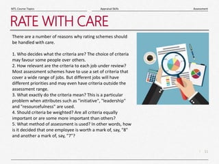 11
|
Assessment
Appraisal Skills
MTL Course Topics
RATE WITH CARE
There are a number of reasons why rating schemes should
be handled with care.
1. Who decides what the criteria are? The choice of criteria
may favour some people over others.
2. How relevant are the criteria to each job under review?
Most assessment schemes have to use a set of criteria that
cover a wide range of jobs. But different jobs will have
different priorities and may even have criteria outside the
assessment range.
3. What exactly do the criteria mean? This is a particular
problem when attributes such as "initiative", "leadership"
and "resourcefulness" are used.
4. Should criteria be weighted? Are all criteria equally
important or are some more important than others?
5. What method of assessment is used? In other words, how
is it decided that one employee is worth a mark of, say, "8"
and another a mark of, say, "7"?
 