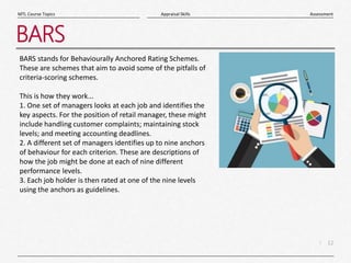 12
|
Assessment
Appraisal Skills
MTL Course Topics
BARS
BARS stands for Behaviourally Anchored Rating Schemes.
These are schemes that aim to avoid some of the pitfalls of
criteria-scoring schemes.
This is how they work...
1. One set of managers looks at each job and identifies the
key aspects. For the position of retail manager, these might
include handling customer complaints; maintaining stock
levels; and meeting accounting deadlines.
2. A different set of managers identifies up to nine anchors
of behaviour for each criterion. These are descriptions of
how the job might be done at each of nine different
performance levels.
3. Each job holder is then rated at one of the nine levels
using the anchors as guidelines.
 