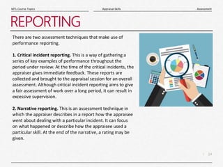 14
|
Assessment
Appraisal Skills
MTL Course Topics
REPORTING
There are two assessment techniques that make use of
performance reporting.
1. Critical incident reporting. This is a way of gathering a
series of key examples of performance throughout the
period under review. At the time of the critical incidents, the
appraiser gives immediate feedback. These reports are
collected and brought to the appraisal session for an overall
assessment. Although critical incident reporting aims to give
a fair assessment of work over a long period, it can result in
excessive supervision.
2. Narrative reporting. This is an assessment technique in
which the appraiser describes in a report how the appraisee
went about dealing with a particular incident. It can focus
on what happened or describe how the appraisee used a
particular skill. At the end of the narrative, a rating may be
given.
 